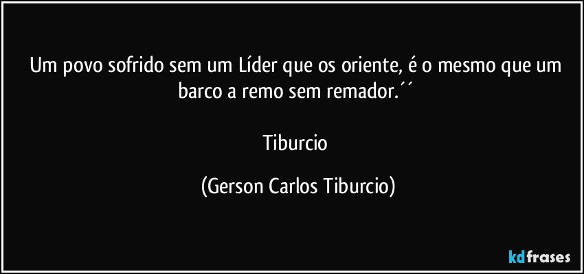 Um povo sofrido sem um Líder que os oriente, é o mesmo que um barco a remo sem remador.´´ 

Tiburcio (Gerson Carlos Tiburcio)