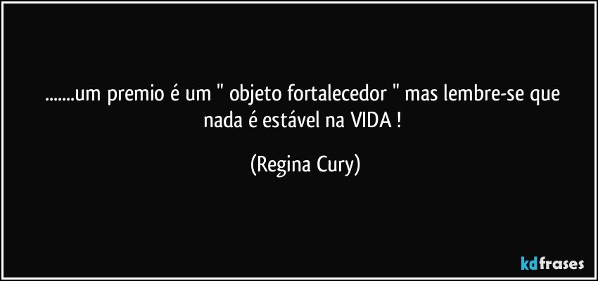 ...um premio é  um " objeto   fortalecedor  " mas lembre-se que  nada   é estável na  VIDA ! (Regina Cury)