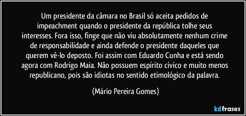 Um presidente da câmara no Brasil só aceita pedidos de impeachment quando o presidente da república tolhe seus interesses. Fora isso, finge que não viu absolutamente nenhum crime de responsabilidade e ainda defende o presidente daqueles que querem vê-lo deposto. Foi assim com Eduardo Cunha e está sendo agora com Rodrigo Maia. Não possuem espírito cívico e muito menos republicano, pois são idiotas no sentido etimológico da palavra. (Mário Pereira Gomes)