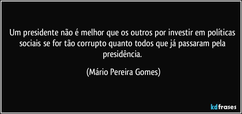 Um presidente não é melhor que os outros por investir em políticas sociais se for tão corrupto quanto todos que já passaram pela presidência. (Mário Pereira Gomes)