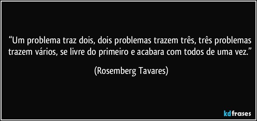 “Um problema traz dois, dois problemas trazem três, três problemas trazem vários, se livre do primeiro e acabara com todos de uma vez.” (Rosemberg Tavares)