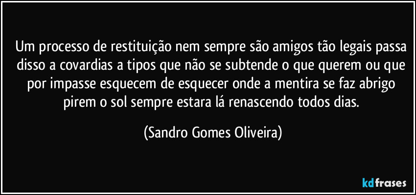 Um processo de restituição nem sempre são amigos tão legais passa disso a covardias a tipos que não se subtende o que querem ou que por impasse esquecem de esquecer onde a mentira se faz abrigo pirem o sol sempre estara lá renascendo todos dias. (Sandro Gomes Oliveira)