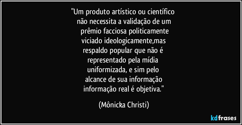 "Um produto artístico ou científico 
não necessita a validação de um
 prêmio facciosa politicamente
 viciado ideologicamente,mas 
respaldo popular que não é 
representado pela mídia 
uniformizada, e sim pelo  
alcance de sua informação
 informação real é objetiva." (Mônicka Christi)