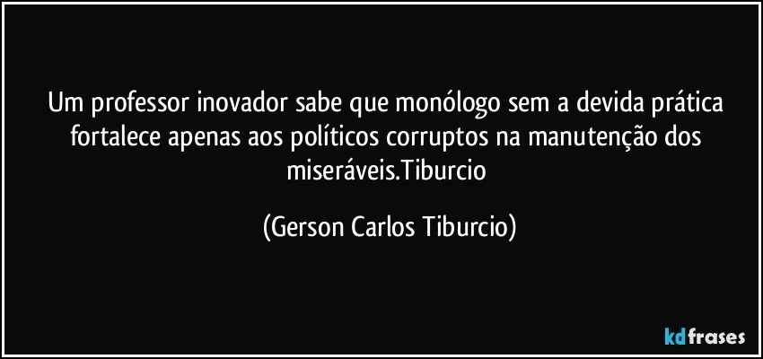 Um professor inovador sabe que monólogo sem a devida prática fortalece apenas aos políticos corruptos na manutenção dos miseráveis.Tiburcio (Gerson Carlos Tiburcio)