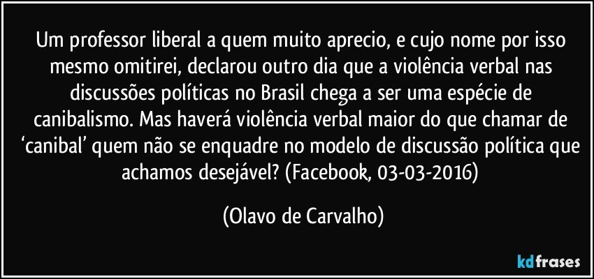 Um professor liberal a quem muito aprecio, e cujo nome por isso mesmo omitirei, declarou outro dia que a violência verbal nas discussões políticas no Brasil chega a ser uma espécie de canibalismo. Mas haverá violência verbal maior do que chamar de ‘canibal’ quem não se enquadre no modelo de discussão política que achamos desejável? (Facebook, 03-03-2016) (Olavo de Carvalho)