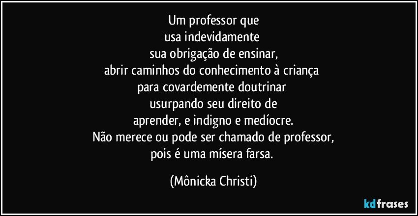 Um professor que
usa indevidamente  
sua obrigação de ensinar,
abrir caminhos do conhecimento à criança 
para covardemente doutrinar 
usurpando seu direito de
aprender, e indigno e medíocre.
Não merece ou pode ser chamado de professor,
pois é uma mísera farsa. (Mônicka Christi)