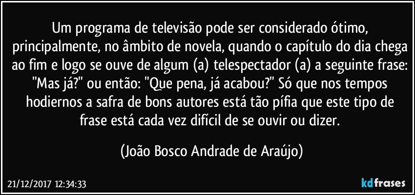 Um programa de televisão pode ser considerado ótimo, principalmente, no âmbito de novela, quando o capítulo do dia chega ao fim e logo se ouve de algum (a) telespectador (a) a seguinte frase: "Mas já?" ou então: "Que pena, já acabou?" Só que nos tempos hodiernos a safra de bons autores está tão pífia que este tipo de frase está cada vez difícil de se ouvir ou dizer. (João Bosco Andrade de Araújo)