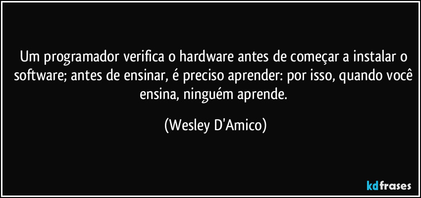Um programador verifica o hardware antes de começar a instalar o software; antes de ensinar, é preciso aprender: por isso, quando você ensina, ninguém aprende. (Wesley D'Amico)