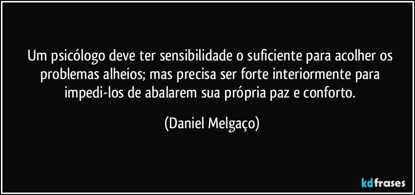 Um psicólogo deve ter sensibilidade o suficiente para acolher os problemas alheios; mas precisa ser forte interiormente para impedi-los de abalarem sua própria paz e conforto. (Daniel Melgaço)