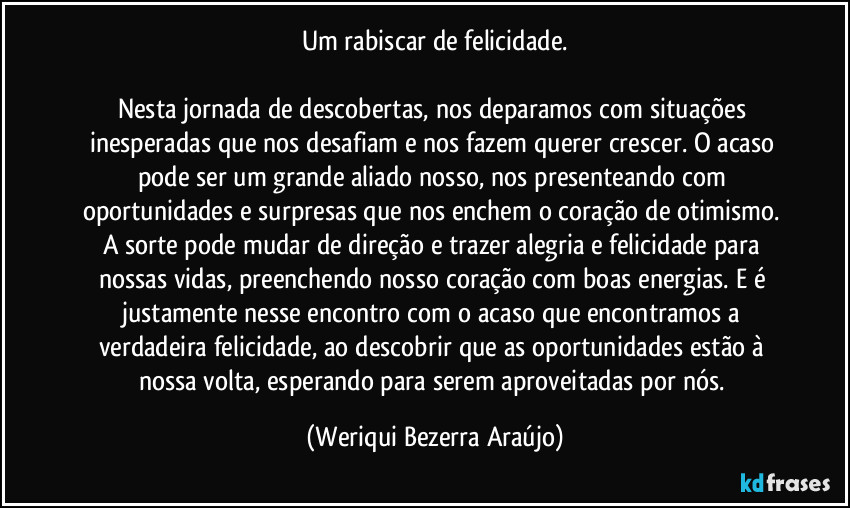 Um rabiscar de felicidade.

Nesta jornada de descobertas, nos deparamos com situações inesperadas que nos desafiam e nos fazem querer crescer. O acaso pode ser um grande aliado nosso, nos presenteando com oportunidades e surpresas que nos enchem o coração de otimismo. A sorte pode mudar de direção e trazer alegria e felicidade para nossas vidas, preenchendo nosso coração com boas energias. E é justamente nesse encontro com o acaso que encontramos a verdadeira felicidade, ao descobrir que as oportunidades estão à nossa volta, esperando para serem aproveitadas por nós. (Weriqui Bezerra Araújo)