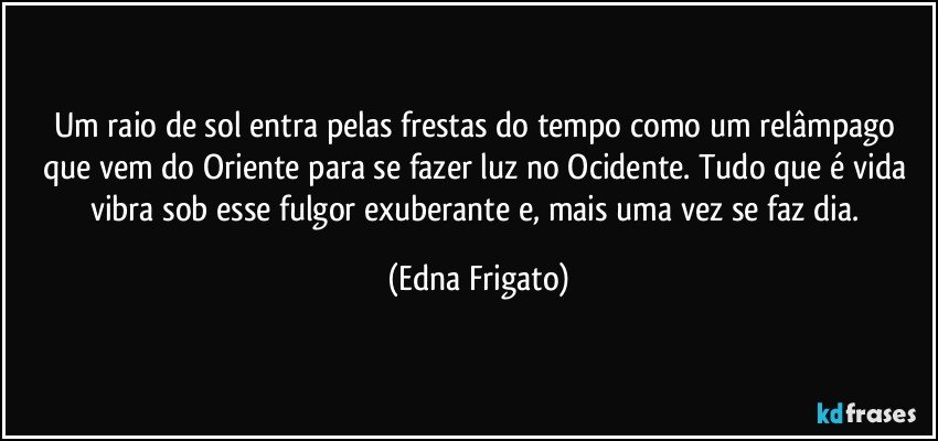 Um raio de sol entra pelas frestas do tempo como um relâmpago que vem do Oriente para se fazer luz no Ocidente. Tudo que é vida vibra sob esse fulgor exuberante e, mais uma vez se faz dia. (Edna Frigato)