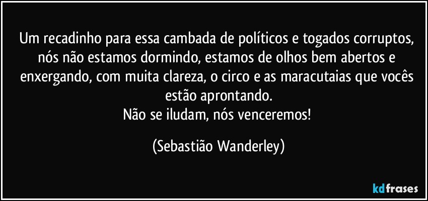 Um recadinho para essa cambada de políticos e togados corruptos, nós não estamos dormindo, estamos de olhos bem abertos e enxergando, com muita clareza, o circo e as maracutaias que vocês estão aprontando.
Não se iludam, nós venceremos! (Sebastião Wanderley)
