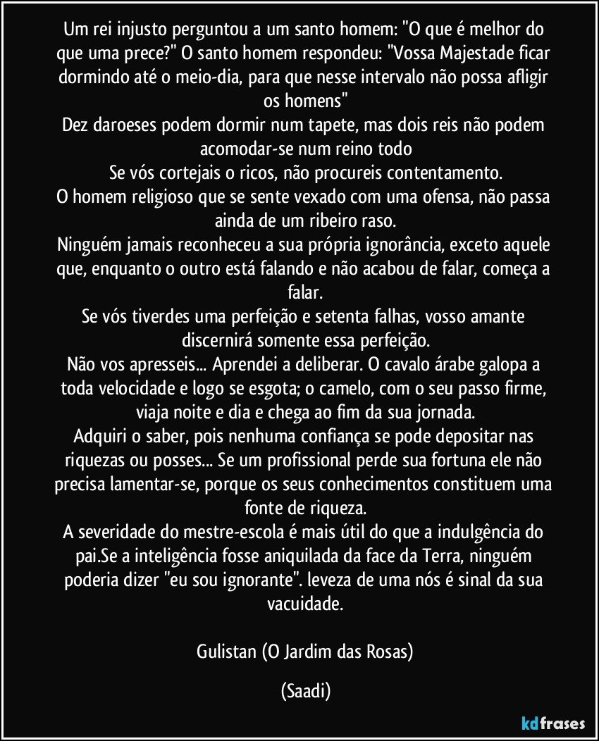 Um rei injusto perguntou a um santo homem: "O que é melhor do que uma prece?" O santo homem respondeu: "Vossa Majestade ficar dormindo até o meio-dia, para que nesse intervalo não possa afligir os homens"
Dez daroeses podem dormir num tapete, mas dois reis não podem acomodar-se num reino todo
Se vós cortejais o ricos, não procureis contentamento.
O homem religioso que se sente vexado com uma ofensa, não passa ainda de um ribeiro raso.
Ninguém jamais reconheceu a sua própria ignorância, exceto aquele que, enquanto o outro está falando e não acabou de falar, começa a falar.
Se vós tiverdes uma perfeição e setenta falhas, vosso amante discernirá somente essa perfeição.
Não vos apresseis... Aprendei a deliberar. O cavalo árabe galopa a toda velocidade e logo se esgota; o camelo, com o seu passo firme, viaja noite e dia e chega ao fim da sua jornada.
Adquiri o saber, pois nenhuma confiança se pode depositar nas riquezas ou posses... Se um profissional perde sua fortuna ele não precisa lamentar-se, porque os seus conhecimentos constituem uma fonte de riqueza.
A severidade do mestre-escola é mais útil do que a indulgência do pai.Se a inteligência fosse aniquilada da face da Terra, ninguém poderia dizer "eu sou ignorante". leveza de uma nós é sinal da sua vacuidade.

 Gulistan (O Jardim das Rosas) (Saadi)