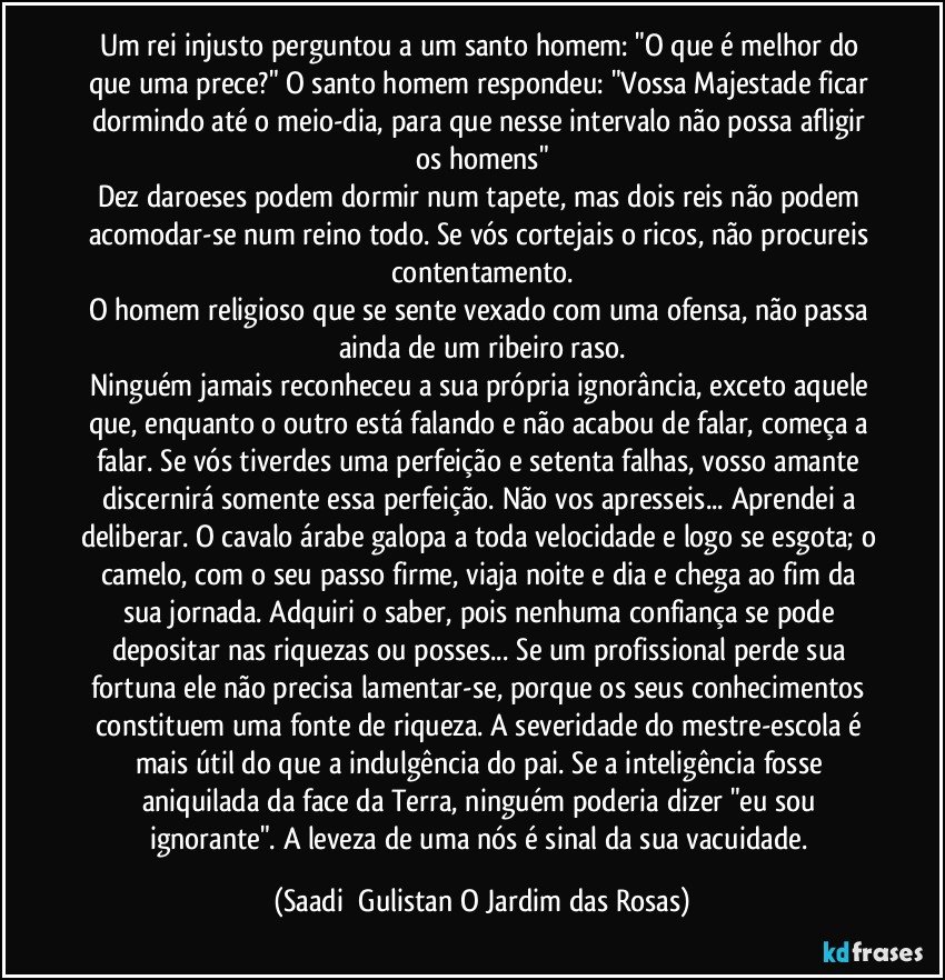 Um rei injusto perguntou a um santo homem: "O que é melhor do que uma prece?" O santo homem respondeu: "Vossa Majestade ficar dormindo até o meio-dia, para que nesse intervalo não possa afligir os homens"
Dez daroeses podem dormir num tapete, mas dois reis não podem acomodar-se num reino todo. Se vós cortejais o ricos, não procureis contentamento.
O homem religioso que se sente vexado com uma ofensa, não passa ainda de um ribeiro raso.
Ninguém jamais reconheceu a sua própria ignorância, exceto aquele que, enquanto o outro está falando e não acabou de falar, começa a falar. Se vós tiverdes uma perfeição e setenta falhas, vosso amante discernirá somente essa perfeição. Não vos apresseis... Aprendei a deliberar. O cavalo árabe galopa a toda velocidade e logo se esgota; o camelo, com o seu passo firme, viaja noite e dia e chega ao fim da sua jornada. Adquiri o saber, pois nenhuma confiança se pode depositar nas riquezas ou posses... Se um profissional perde sua fortuna ele não precisa lamentar-se, porque os seus conhecimentos constituem uma fonte de riqueza. A severidade do mestre-escola é mais útil do que a indulgência do pai. Se a inteligência fosse aniquilada da face da Terra, ninguém poderia dizer "eu sou ignorante". A leveza de uma nós é sinal da sua vacuidade. (Saadi  Gulistan O Jardim das Rosas)