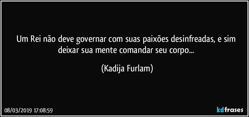 Um Rei não  deve governar com suas paixões  desinfreadas, e sim deixar sua mente comandar seu corpo... (Kadija Furlam)