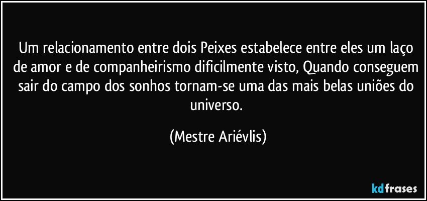 Um relacionamento entre dois Peixes estabelece entre eles um laço de amor e de companheirismo dificilmente visto, Quando conseguem sair do campo dos sonhos tornam-se uma das mais belas uniões do universo. (Mestre Ariévlis)