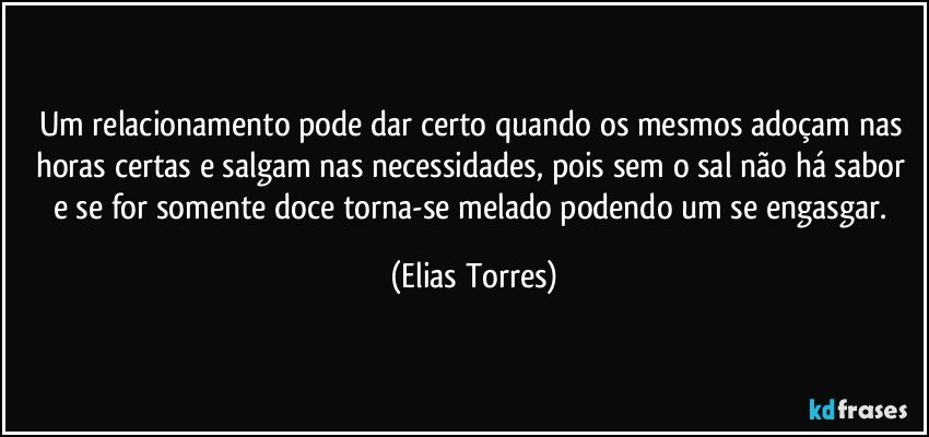 Um relacionamento pode dar certo quando os mesmos adoçam nas horas certas e salgam nas necessidades, pois sem o sal não há sabor e se for somente doce torna-se melado podendo um se engasgar. (Elias Torres)