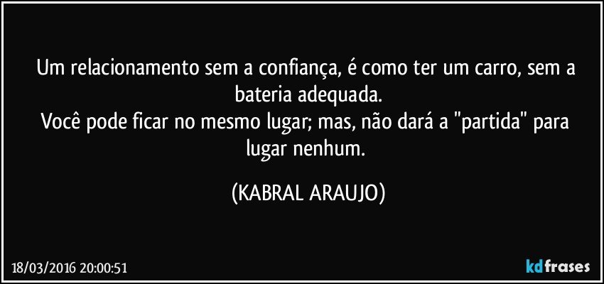 Um relacionamento sem a confiança, é como ter um carro, sem a bateria adequada.
Você pode ficar no mesmo lugar; mas, não dará a "partida" para lugar nenhum. (KABRAL ARAUJO)