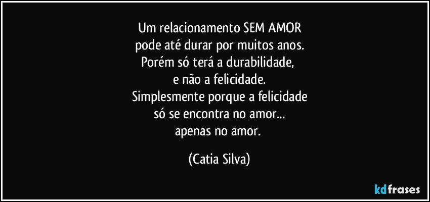 Um relacionamento SEM AMOR
pode até durar por muitos anos.
Porém só terá a durabilidade, 
e não a felicidade.
Simplesmente porque a felicidade
só se encontra no amor...
apenas no amor. (Catia Silva)