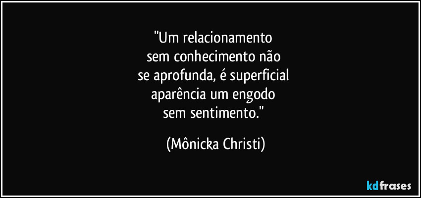 "Um relacionamento 
sem conhecimento não 
se aprofunda, é superficial 
aparência um engodo 
sem sentimento." (Mônicka Christi)