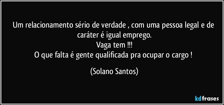 Um relacionamento sério de verdade , com uma pessoa legal e de caráter é igual emprego.
Vaga tem !!!
O que falta é gente qualificada pra ocupar o cargo ! (Solano Santos)