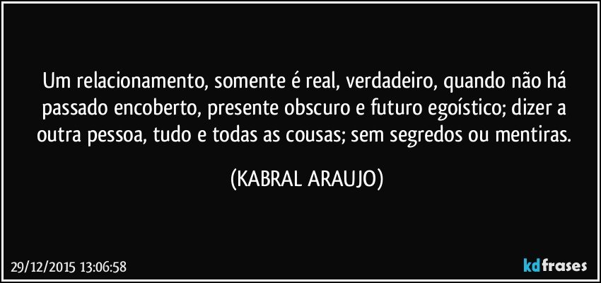 Um relacionamento, somente é real, verdadeiro, quando não há passado encoberto, presente obscuro e futuro egoístico; dizer a outra pessoa, tudo e todas as cousas; sem segredos ou mentiras. (KABRAL ARAUJO)