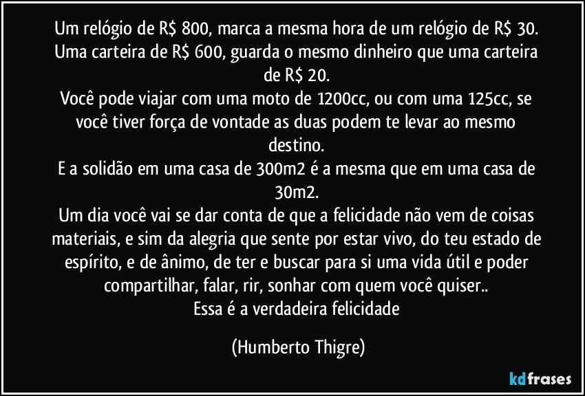 Um relógio de R$ 800, marca a mesma hora de um relógio de R$ 30. 
Uma carteira de R$ 600, guarda o mesmo dinheiro que uma carteira de R$ 20. 
Você pode viajar com uma moto de 1200cc, ou com uma 125cc, se você tiver força de vontade as duas podem te levar ao mesmo destino. 
E a solidão em uma casa de 300m2 é a mesma que em uma casa de 30m2. 
Um dia você vai se dar conta de que a felicidade não vem de coisas materiais, e sim da alegria que sente por estar vivo, do teu estado de espírito, e de ânimo, de ter e buscar para si uma vida útil e poder compartilhar, falar, rir, sonhar com quem você quiser.. 
Essa é a verdadeira felicidade (Humberto Thigre)