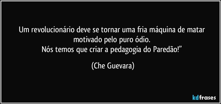 Um revolucionário deve se tornar uma fria máquina de matar motivado pelo puro ódio. 
Nós temos que criar a pedagogia do Paredão!” (Che Guevara)