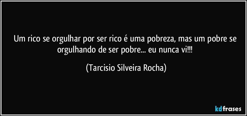 Um rico se orgulhar por ser rico é uma pobreza, mas um pobre se orgulhando de ser pobre... eu nunca vi!!! (Tarcisio Silveira Rocha)