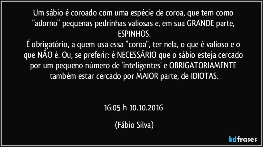 Um sábio é coroado com uma espécie de coroa, que tem como "adorno" pequenas pedrinhas valiosas e, em sua GRANDE parte, ESPINHOS.
É obrigatório, a quem usa essa "coroa", ter nela, o que é valioso e o que NÃO é. Ou, se preferir: é NECESSÁRIO que o sábio esteja cercado por um pequeno número de 'inteligentes' e OBRIGATORIAMENTE também estar cercado por MAIOR parte, de IDIOTAS.


16:05 h 10.10.2016 (Fábio Silva)