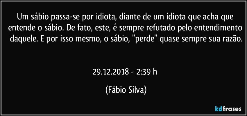 Um sábio passa-se por idiota, diante de um idiota que acha que entende o sábio. De fato, este, é sempre refutado pelo entendimento daquele. E por isso mesmo, o sábio, "perde" quase sempre sua razão.


29.12.2018  - 2:39 h (Fábio Silva)