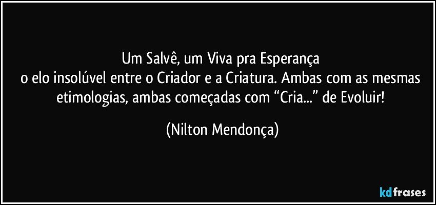 Um Salvê, um Viva pra Esperança 
o elo insolúvel entre o Criador e a Criatura. Ambas com as mesmas etimologias, ambas começadas com “Cria...” de Evoluir! (Nilton Mendonça)