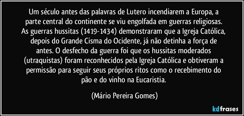 Um século antes das palavras de Lutero incendiarem a Europa, a parte central do continente se viu engolfada em guerras religiosas. As guerras hussitas (1419-1434) demonstraram que a Igreja Católica, depois do Grande Cisma do Ocidente, já não detinha a força de antes. O desfecho da guerra foi que os hussitas moderados (utraquistas) foram reconhecidos pela Igreja Católica e obtiveram a permissão para seguir seus próprios ritos como o recebimento do pão e do vinho na Eucaristia. (Mário Pereira Gomes)