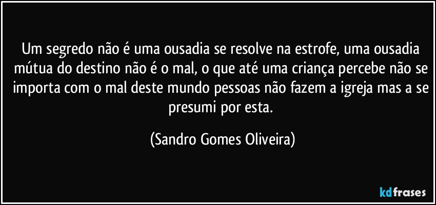 Um segredo não é uma ousadia se resolve na estrofe, uma ousadia mútua do destino não é o mal, o que até uma criança percebe não se importa com o mal deste mundo pessoas não fazem a igreja mas a se presumi por esta. (Sandro Gomes Oliveira)