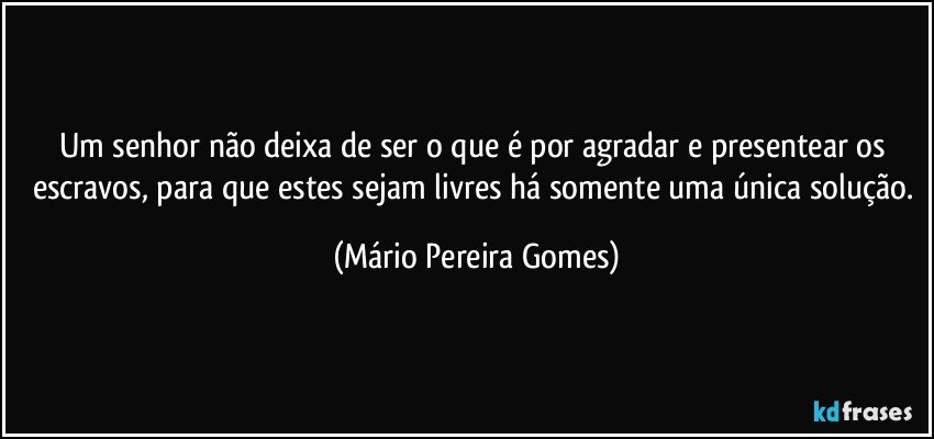 Um senhor não deixa de ser o que é por agradar e presentear os escravos, para que estes sejam livres há somente uma única solução. (Mário Pereira Gomes)