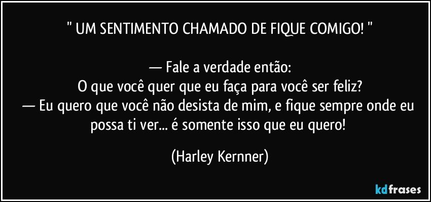 " UM SENTIMENTO CHAMADO DE FIQUE COMIGO! "

— Fale a verdade então:
O que você quer que eu faça para você ser feliz?
— Eu quero que você não desista de mim, e fique sempre onde eu possa ti ver... é somente isso que eu quero! (Harley Kernner)