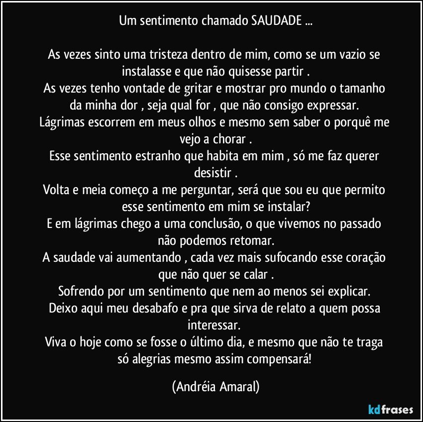 Um sentimento chamado SAUDADE ...

As vezes sinto uma tristeza  dentro de mim,  como se um vazio se instalasse e que não quisesse partir .
As vezes tenho vontade de gritar  e mostrar pro mundo o tamanho da minha dor , seja qual for , que não consigo expressar. 
Lágrimas escorrem em meus olhos e mesmo sem saber o porquê me vejo a chorar .
Esse sentimento estranho que habita em mim , só me faz querer desistir .
Volta e meia começo a me perguntar,  será que sou eu que permito esse sentimento em mim se instalar?
E em lágrimas chego a uma conclusão,  o que vivemos no passado não podemos retomar.
A saudade vai aumentando , cada vez mais sufocando esse coração que não quer se calar .
Sofrendo por um sentimento que nem ao menos sei explicar. 
Deixo aqui meu desabafo e pra que sirva de relato  a quem possa interessar. 
Viva o hoje como se fosse o último dia,  e  mesmo que não te traga só alegrias mesmo assim compensará! (Andréia Amaral)