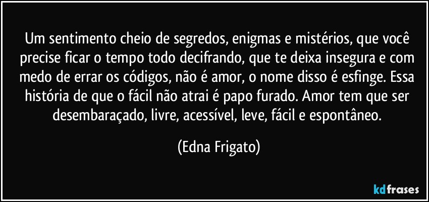 Um sentimento cheio de segredos, enigmas e mistérios, que você precise ficar o tempo todo decifrando, que te deixa insegura e com medo de errar os códigos, não é amor, o nome disso é esfinge. Essa história de que o fácil não atrai é papo furado. Amor tem que ser desembaraçado, livre, acessível, leve, fácil e espontâneo. (Edna Frigato)