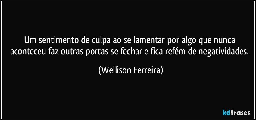 Um sentimento de culpa ao se lamentar por algo que nunca aconteceu faz outras portas se fechar e fica refém de negatividades. (Wellison Ferreira)