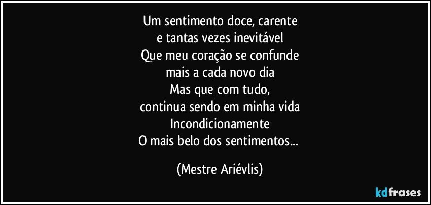 Um sentimento doce, carente
e tantas vezes inevitável
Que meu coração se confunde
mais a cada novo dia
Mas que com tudo,
continua sendo em minha vida
Incondicionamente
O mais belo dos sentimentos... (Mestre Ariévlis)