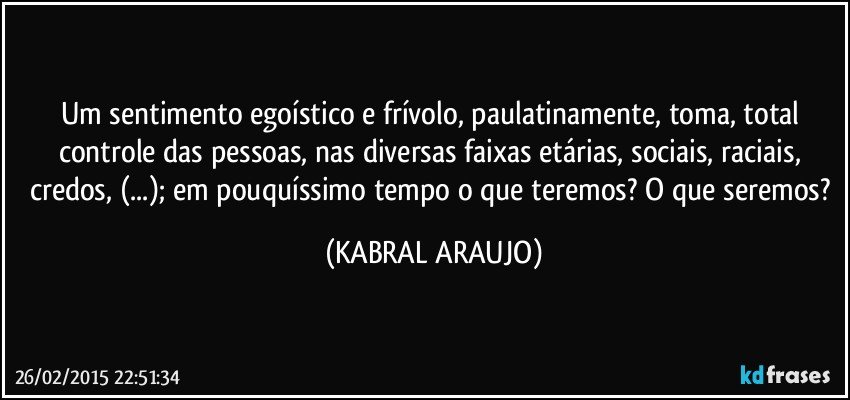 Um sentimento egoístico e frívolo, paulatinamente, toma, total controle das pessoas, nas diversas faixas etárias, sociais, raciais, credos, (...); em pouquíssimo tempo o que teremos? O que seremos? (KABRAL ARAUJO)