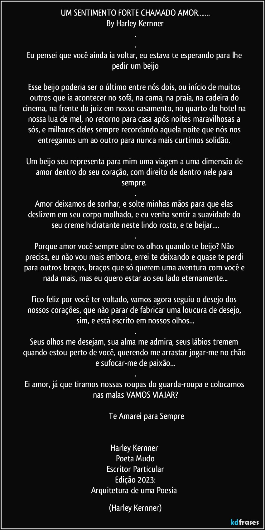 UM SENTIMENTO FORTE CHAMADO AMOR...
By Harley Kernner
.
.
Eu pensei que você ainda ia voltar, eu estava te esperando para lhe pedir um beijo

Esse beijo poderia ser o último entre nós dois, ou início de muitos outros que ia acontecer no sofá, na cama, na praia, na cadeira do cinema, na frente do juiz em nosso casamento, no quarto do hotel na nossa lua de mel, no retorno para casa após noites maravilhosas a sós, e milhares deles sempre recordando aquela noite que nós nos entregamos um ao outro para nunca mais curtimos solidão. 

Um beijo seu representa para mim uma viagem a uma dimensão de amor dentro do seu coração,  com direito de dentro nele para sempre. 
.
Amor deixamos de sonhar, e solte minhas mãos para que elas deslizem em seu corpo molhado, e eu venha sentir a suavidade do seu creme hidratante neste lindo rosto, e te beijar...
.
Porque amor você sempre abre os olhos quando te beijo? Não precisa, eu não vou mais embora, errei te deixando e quase te perdi para outros braços, braços que só querem uma aventura com você e nada mais, mas eu quero estar ao seu lado eternamente...

Fico feliz por você ter voltado, vamos agora seguiu o desejo dos nossos corações, que não parar de fabricar uma loucura de desejo, sim, e está escrito em nossos olhos...
.
Seus olhos me desejam, sua alma me admira, seus lábios tremem quando estou perto de você, querendo me arrastar jogar-me no chão e sufocar-me de paixão...
.
Ei amor, já que tiramos nossas roupas do guarda-roupa e colocamos nas malas VAMOS VIAJAR?

                                          Te Amarei para Sempre


Harley Kernner 
Poeta Mudo
Escritor Particular
Edição 2023:
Arquitetura de uma Poesia (Harley Kernner)