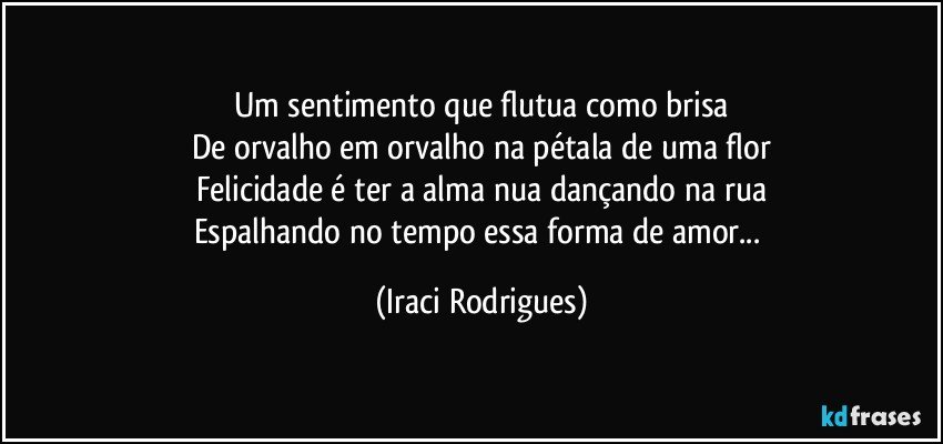 Um sentimento que flutua como brisa
De orvalho em orvalho na pétala de uma flor
Felicidade é ter a alma nua dançando na rua
Espalhando no tempo essa forma de amor... (Iraci Rodrigues)