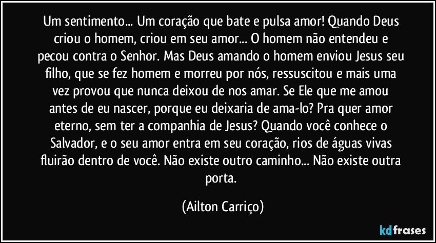 Um sentimento... Um coração que bate e pulsa amor! Quando Deus criou o homem, criou em seu amor... O homem não entendeu e pecou contra o Senhor. Mas Deus amando o homem enviou Jesus seu filho, que se fez homem e morreu por nós, ressuscitou e mais uma vez provou que nunca deixou de nos amar. Se Ele que me amou antes de eu nascer, porque eu  deixaria de ama-lo? Pra quer amor eterno, sem ter a companhia de Jesus? Quando você conhece o Salvador, e o seu amor entra em seu coração, rios de águas vivas fluirão dentro de você.  Não existe outro caminho... Não existe outra porta. (Ailton Carriço)