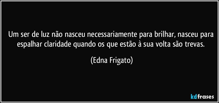 Um ser de luz não nasceu necessariamente para brilhar, nasceu para espalhar claridade quando os que estão à sua volta são trevas. (Edna Frigato)