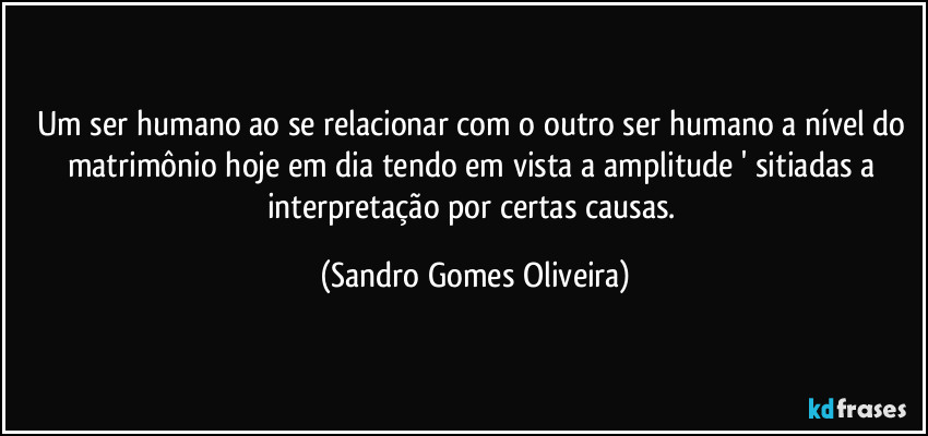 Um ser humano ao se relacionar com o outro ser humano a nível do matrimônio hoje em dia tendo em vista a amplitude ' sitiadas a interpretação por certas causas. (Sandro Gomes Oliveira)