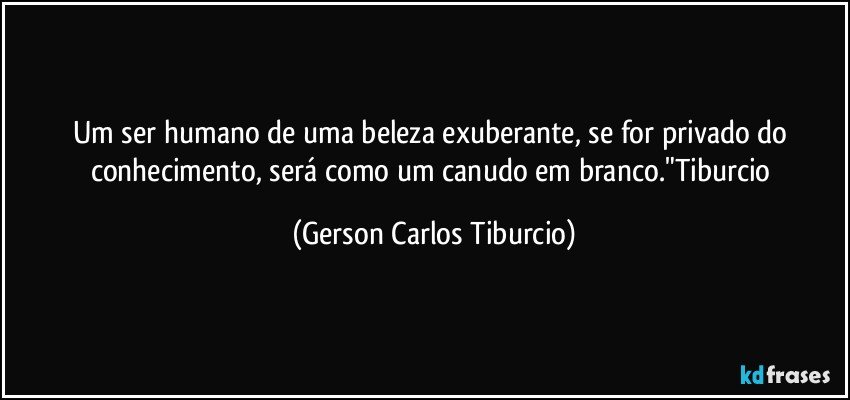 Um ser humano de uma beleza exuberante, se for privado do conhecimento, será como um canudo em branco."Tiburcio (Gerson Carlos Tiburcio)