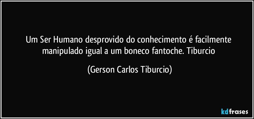 Um Ser Humano desprovido do conhecimento é facilmente manipulado igual a um boneco fantoche. Tiburcio (Gerson Carlos Tiburcio)