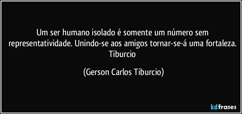 Um ser humano isolado é somente um número sem representatividade. Unindo-se aos amigos tornar-se-á uma fortaleza. Tiburcio (Gerson Carlos Tiburcio)