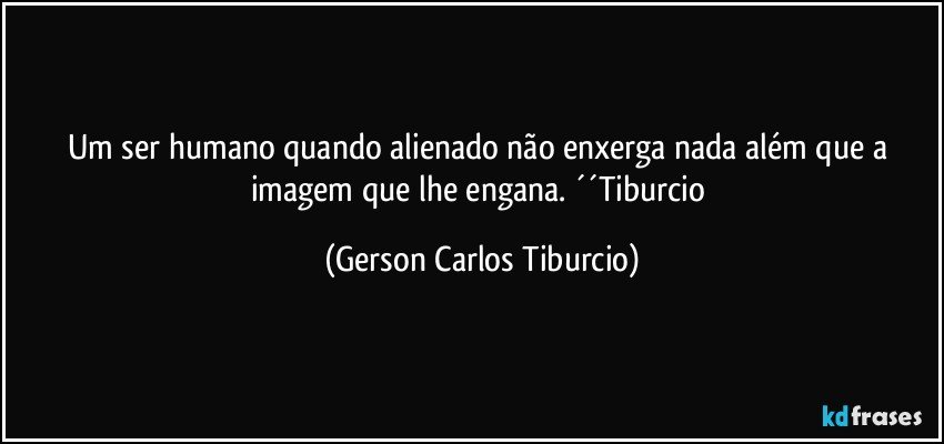 Um ser humano quando alienado não enxerga nada além que a imagem que lhe engana. ´´Tiburcio (Gerson Carlos Tiburcio)